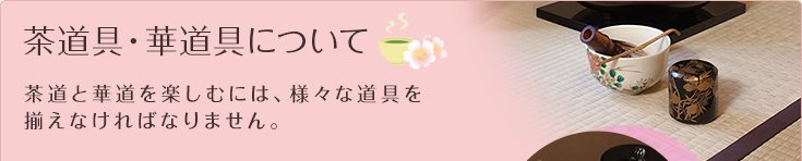 茶道具・華道具について 茶道と華道を楽しむには、様々な道具を揃えなければなりません。