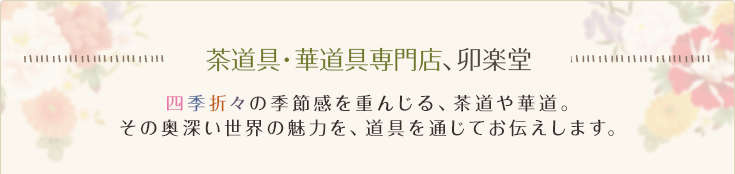 茶道具・華道具専門店、卯楽堂 四季折々の季節感を重んじる、茶道や華道。その奥深い世界の魅力を、道具を通じてお伝えします。