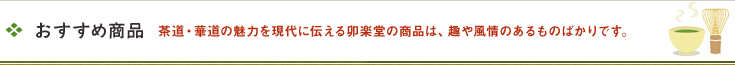 おすすめ商品 茶道・華道の魅力を現代に伝える卯楽堂の商品は、趣や風情のあるものばかりです。