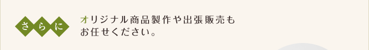 さらに オリジナル商品製作や出張販売もお任せください。